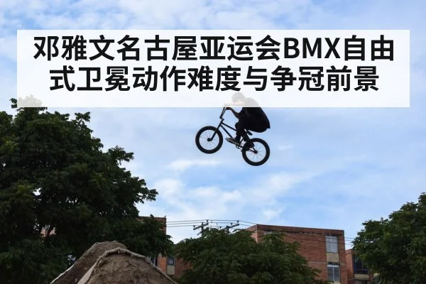 邓雅文名古屋亚运会BMX自由式卫冕动作难度与争冠前景