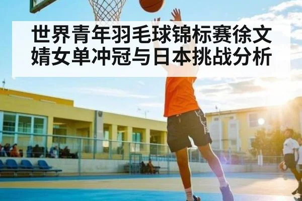 世界青年羽毛球锦标赛徐文婧女单冲冠与日本挑战分析