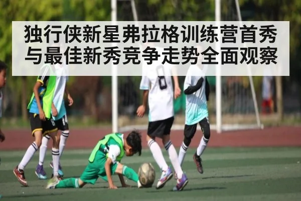 独行侠新星弗拉格训练营首秀与最佳新秀竞争走势全面观察