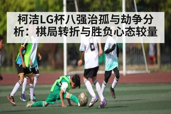 柯洁LG杯八强治孤与劫争分析:棋局转折与胜负心态较量