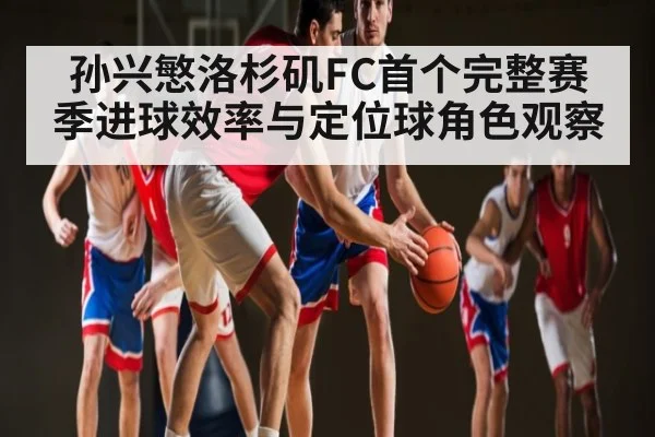 孙兴慜洛杉矶FC首个完整赛季进球效率与定位球角色观察