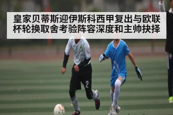皇家贝蒂斯迎伊斯科西甲复出与欧联杯轮换取舍考验阵容深度和主帅抉择